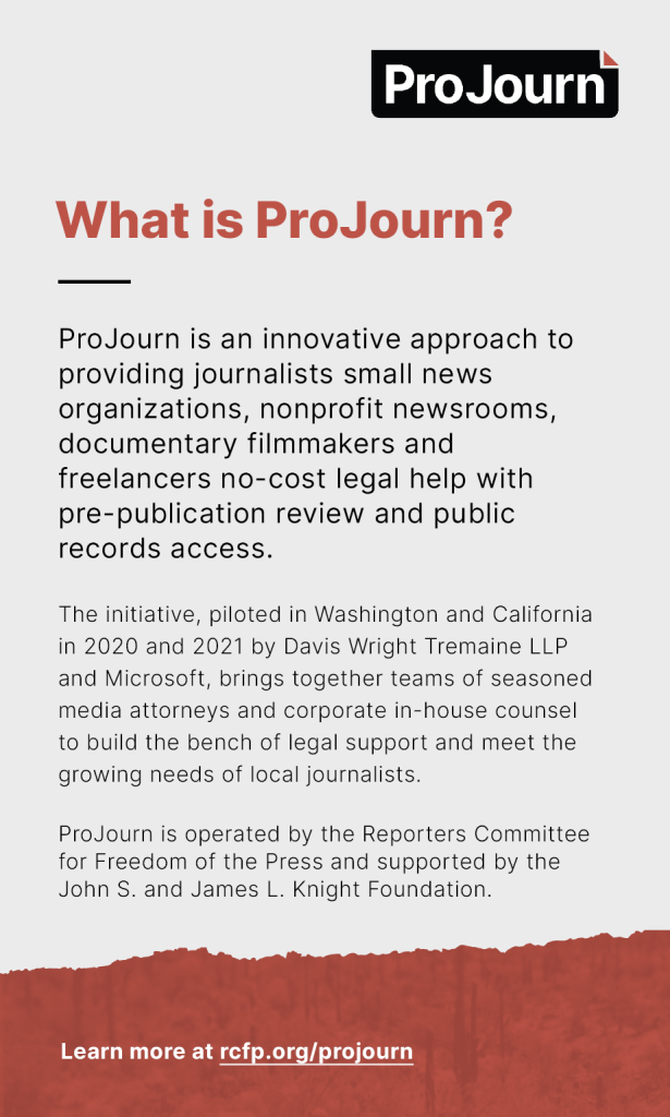 What is ProJourn? ProJourn is an innovative approach to providing journalists — small news organizations, nonprofit newsrooms, documentary filmmakers and freelancers — no-cost legal help with pre-publication review and public records access. The initiative, piloted in Washington and California in 2020 and 2021 by Davis Wright Tremaine LLP and Microsoft, brings together teams of seasoned media attorneys and corporate in-house counsel to build the bench of legal support and meet the growing needs of local journalists. ProJourn is operated by the Reporters Committee for Freedom of the Press and supported by the John S. and James L. Knight Foundation.