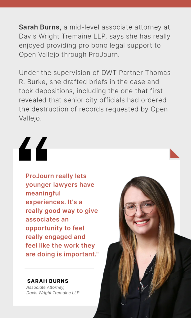 Sarah Burns, a mid-level associate attorney at Davis Wright Tremaine LLP, says she has really enjoyed providing pro bono legal support to Open Vallejo through ProJourn. Under the supervision of DWT Partner Thomas R. Burke, she drafted briefs in the case and took depositions, including the one that first revealed that senior city officials had ordered the destruction of records requested by Open Vallejo. “ProJourn really lets younger lawyers have meaningful experiences,” Burns said. “It’s a really good way to give associates an opportunity to feel really engaged and feel like the work they are doing is important.”